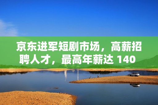 京东进军短剧市场,高薪招聘人才,最高年薪达 140 万 京东进军短剧市场,高薪招聘人才,最高年薪达 140 万