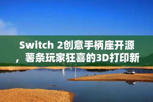 Switch 2创意手柄座开源,薯条玩家狂喜的3D打印新世界 Switch 2创意手柄座开源,薯条玩家狂喜的3D打印新世界
