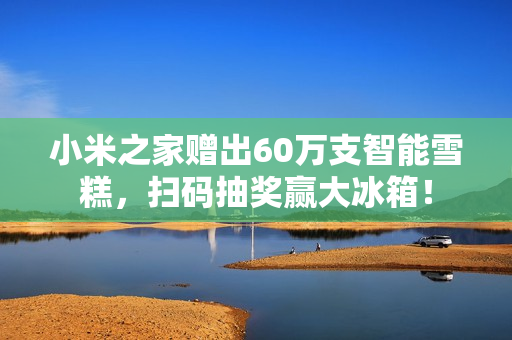 小米之家赠出60万支智能雪糕,扫码抽奖赢大冰箱! 小米之家赠出60万支智能雪糕,扫码抽奖赢大冰箱!