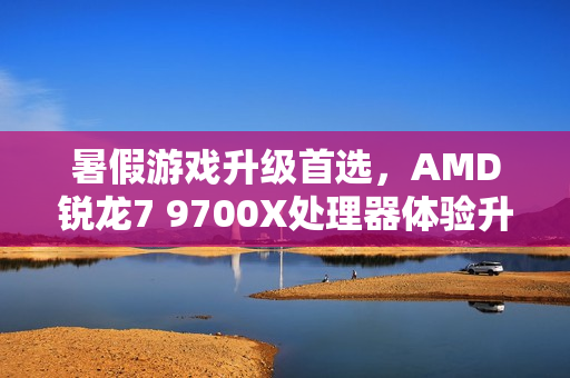 暑假游戏升级首选，AMD锐龙7 9700X处理器体验升级！