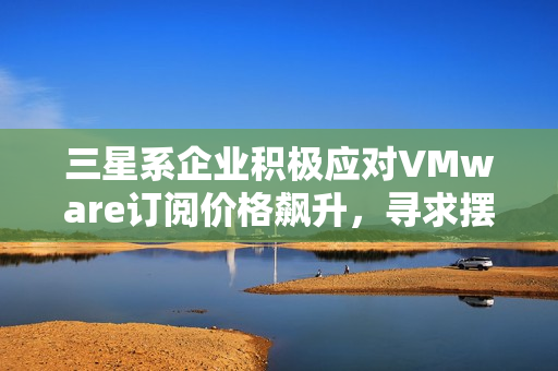 三星系企业积极应对VMware订阅价格飙升,寻求摆脱依赖策略 三星系企业积极应对VMware订阅价格飙升,寻求摆脱依赖策略