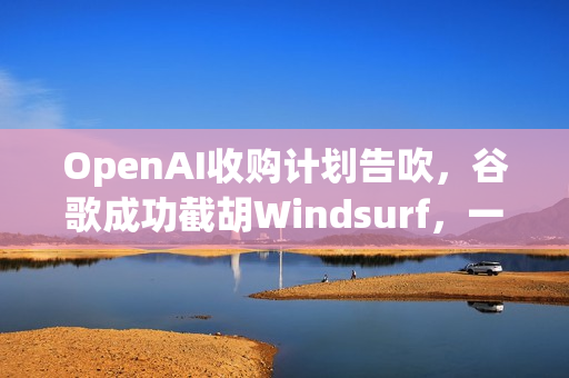 OpenAI收购计划告吹，谷歌成功截胡Windsurf，一场价值数十亿的科技大战