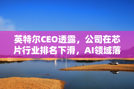 英特尔CEO透露，公司在芯片行业排名下滑，AI领域落后英伟达显著