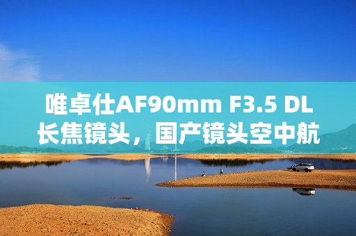 唯卓仕AF90mm F3.5 DL长焦镜头，国产镜头空中航拍破局利器