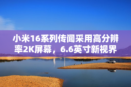 小米16系列传闻采用高分辨率2K屏幕，6.6英寸新视界即将来临