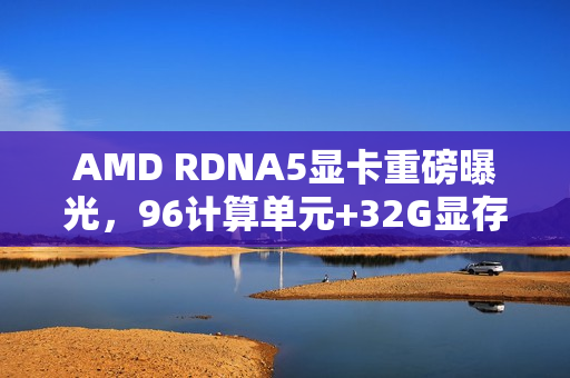 AMD RDNA5显卡重磅曝光，96计算单元+32G显存的超强性能战斗开启！