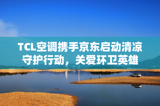 TCL空调携手京东启动清凉守护行动,关爱环卫英雄 TCL空调携手京东启动清凉守护行动,关爱环卫英雄