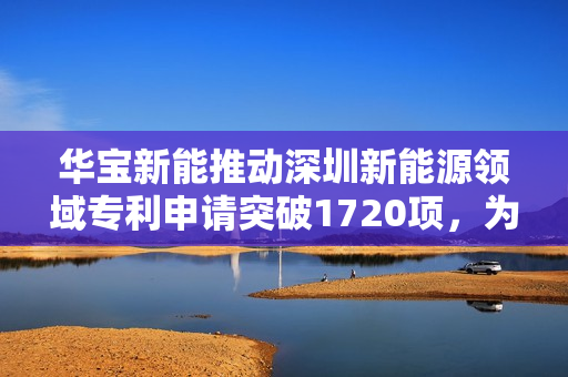 华宝新能推动深圳新能源领域专利申请突破1720项，为创新发展注入强大动能
