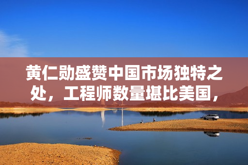 黄仁勋盛赞中国市场独特之处，工程师数量堪比美国，独一无二！