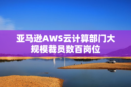 亚马逊AWS云计算部门大规模裁员数百岗位
