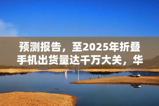 预测报告，至2025年折叠手机出货量达千万大关，华为市场份额占三分之一