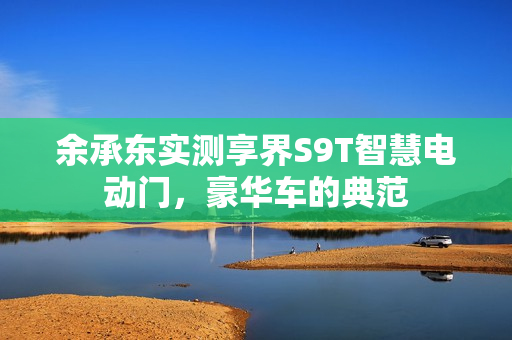 余承东实测享界S9T智慧电动门，豪华车的典范