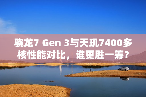 骁龙7 Gen 3与天玑7400多核性能对比，谁更胜一筹？