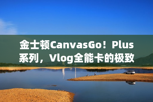 金士顿CanvasGo!Plus系列,Vlog全能卡的极致体验 金士顿CanvasGo!Plus系列,Vlog全能卡的极致体验