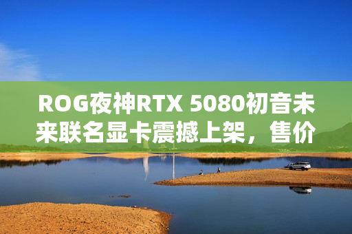 ROG夜神RTX 5080初音未来联名显卡震撼上架,售价16999元 ROG夜神RTX 5080初音未来联名显卡震撼上架,售价16999元
