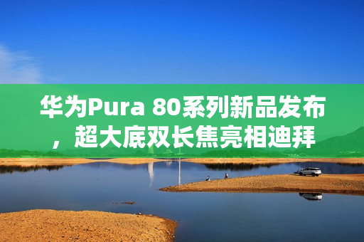 华为Pura 80系列新品发布,超大底双长焦亮相迪拜 华为Pura 80系列新品发布,超大底双长焦亮相迪拜