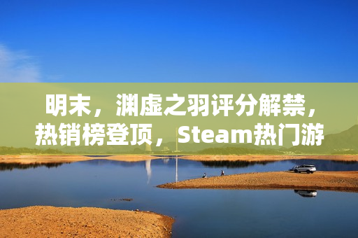 明末，渊虚之羽评分解禁，热销榜登顶，Steam热门游戏重磅推荐