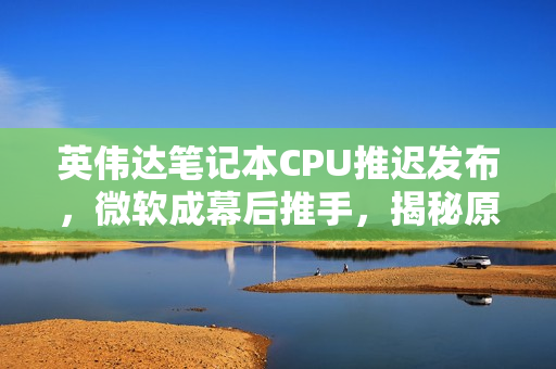 英伟达笔记本CPU推迟发布，微软成幕后推手，揭秘原因曝光