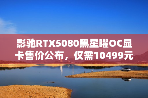 影驰RTX5080黑星曜OC显卡售价公布,仅需10499元! 影驰RTX5080黑星曜OC显卡售价公布,仅需10499元!