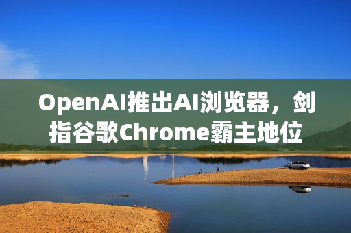 OpenAI推出AI浏览器，剑指谷歌Chrome霸主地位