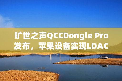 旷世之声QCCDongle Pro发布，苹果设备实现LDAC无损音质无线畅听