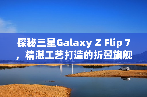 探秘三星Galaxy Z Flip 7，精湛工艺打造的折叠旗舰手机