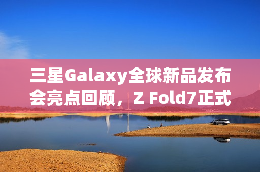 三星Galaxy全球新品发布会亮点回顾，Z Fold7正式开售，价格约1.4万起