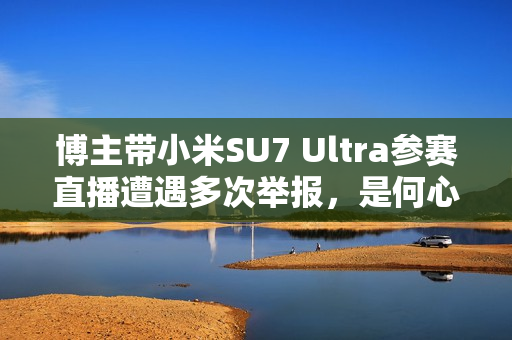 博主带小米SU7 Ultra参赛直播遭遇多次举报,是何心态?对中国车有何偏见? 博主带小米SU7 Ultra参赛直播遭遇多次举报,是何心态?对中国车有何偏见?