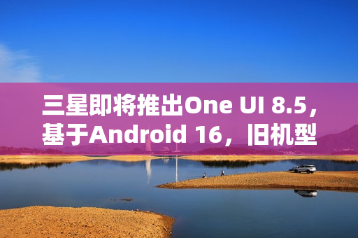 三星即将推出One UI 8.5，基于Android 16，旧机型也获支持