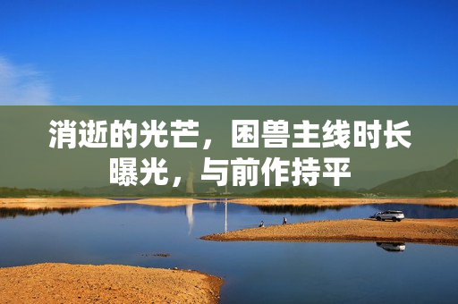 消逝的光芒，困兽主线时长曝光，与前作持平