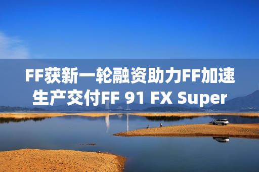 FF获新一轮融资助力FF加速生产交付FF 91 FX Super One，贾跃亭再次融资成功！