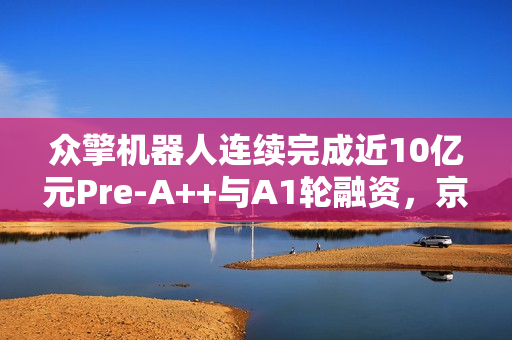 众擎机器人连续完成近10亿元Pre-A++与A1轮融资，京东领投