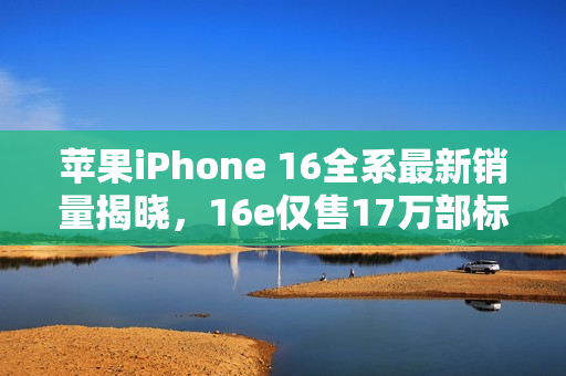 苹果iPhone 16全系最新销量揭晓，16e仅售17万部标题简洁明了，符合内容主旨。