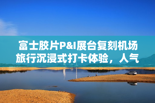 富士胶片P&I展台复刻机场旅行沉浸式打卡体验,人气爆棚! 富士胶片P&I展台复刻机场旅行沉浸式打卡体验,人气爆棚!