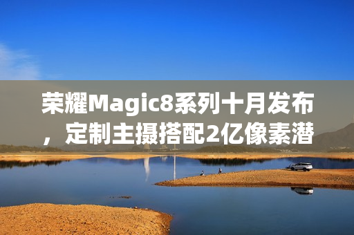 荣耀Magic8系列十月发布，定制主摄搭配2亿像素潜望镜头新旗舰登场