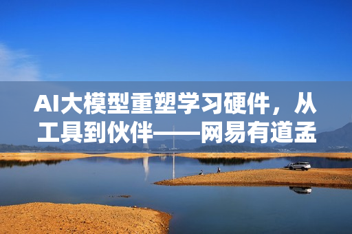 AI大模型重塑学习硬件，从工具到伙伴——网易有道孟旭深度解读