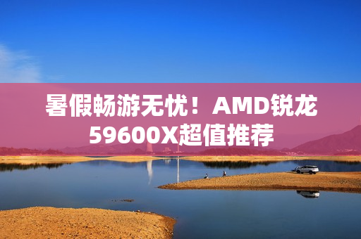 暑假畅游无忧！AMD锐龙59600X超值推荐