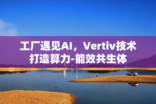 工厂遇见AI，Vertiv技术打造算力-能效共生体