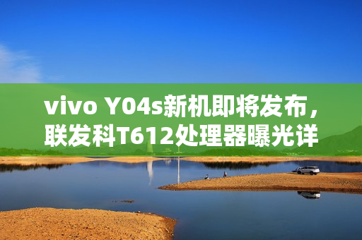 vivo Y04s新机即将发布,联发科T612处理器曝光详细参数 vivo Y04s新机即将发布,联发科T612处理器曝光详细参数