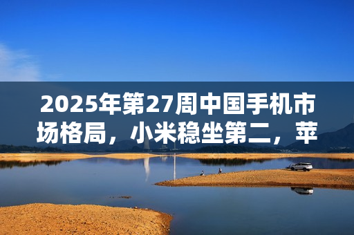 2025年第27周中国手机市场格局，小米稳坐第二，苹果排名第六