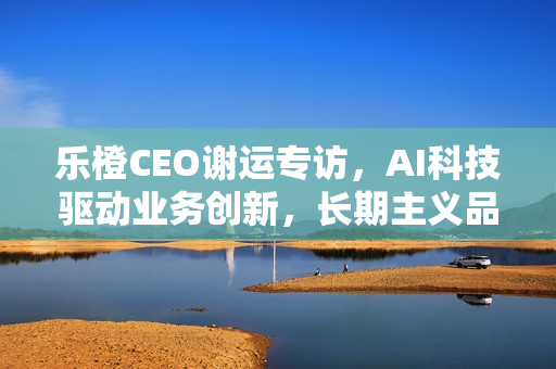 乐橙CEO谢运专访，AI科技驱动业务创新，长期主义品牌坚守之道
