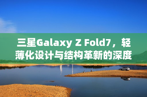 三星Galaxy Z Fold7，轻薄化设计与结构革新的深度解析