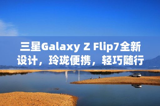 三星Galaxy Z Flip7全新设计，玲珑便携，轻巧随行，体验跃升