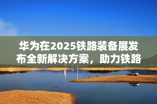 华为在2025铁路装备展发布全新解决方案,助力铁路智能化加速推进 华为在2025铁路装备展发布全新解决方案,助力铁路智能化加速推进