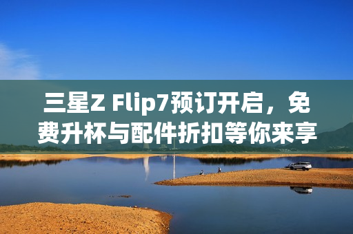 三星Z Flip7预订开启,免费升杯与配件折扣等你来享 三星Z Flip7预订开启,免费升杯与配件折扣等你来享