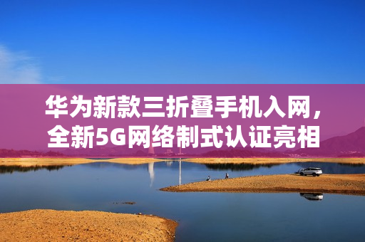 华为新款三折叠手机入网,全新5G网络制式认证亮相! 华为新款三折叠手机入网,全新5G网络制式认证亮相!