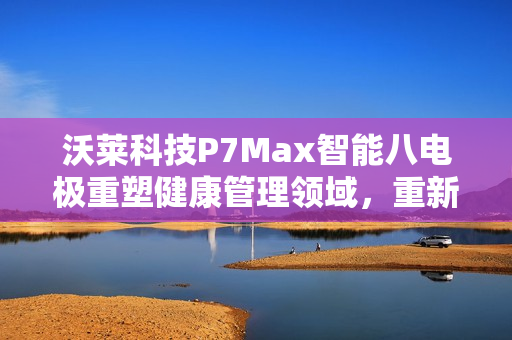 沃莱科技P7Max智能八电极重塑健康管理领域，重新定义体脂秤概念