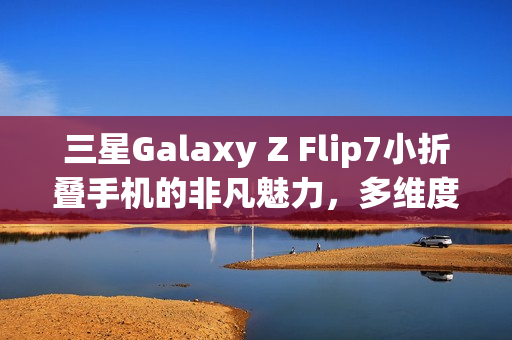 三星Galaxy Z Flip7小折叠手机的非凡魅力，多维度优化展现卓越性能