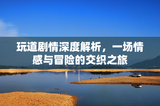 玩道剧情深度解析,一场情感与冒险的交织之旅 玩道剧情深度解析,一场情感与冒险的交织之旅
