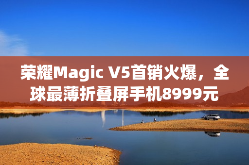 荣耀Magic V5首销火爆,全球最薄折叠屏手机8999元起售引爆市场热度 荣耀Magic V5首销火爆,全球最薄折叠屏手机8999元起售引爆市场热度